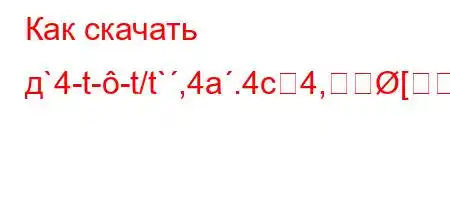 Как скачать д`4-t--t/t`,4a.4c4,[